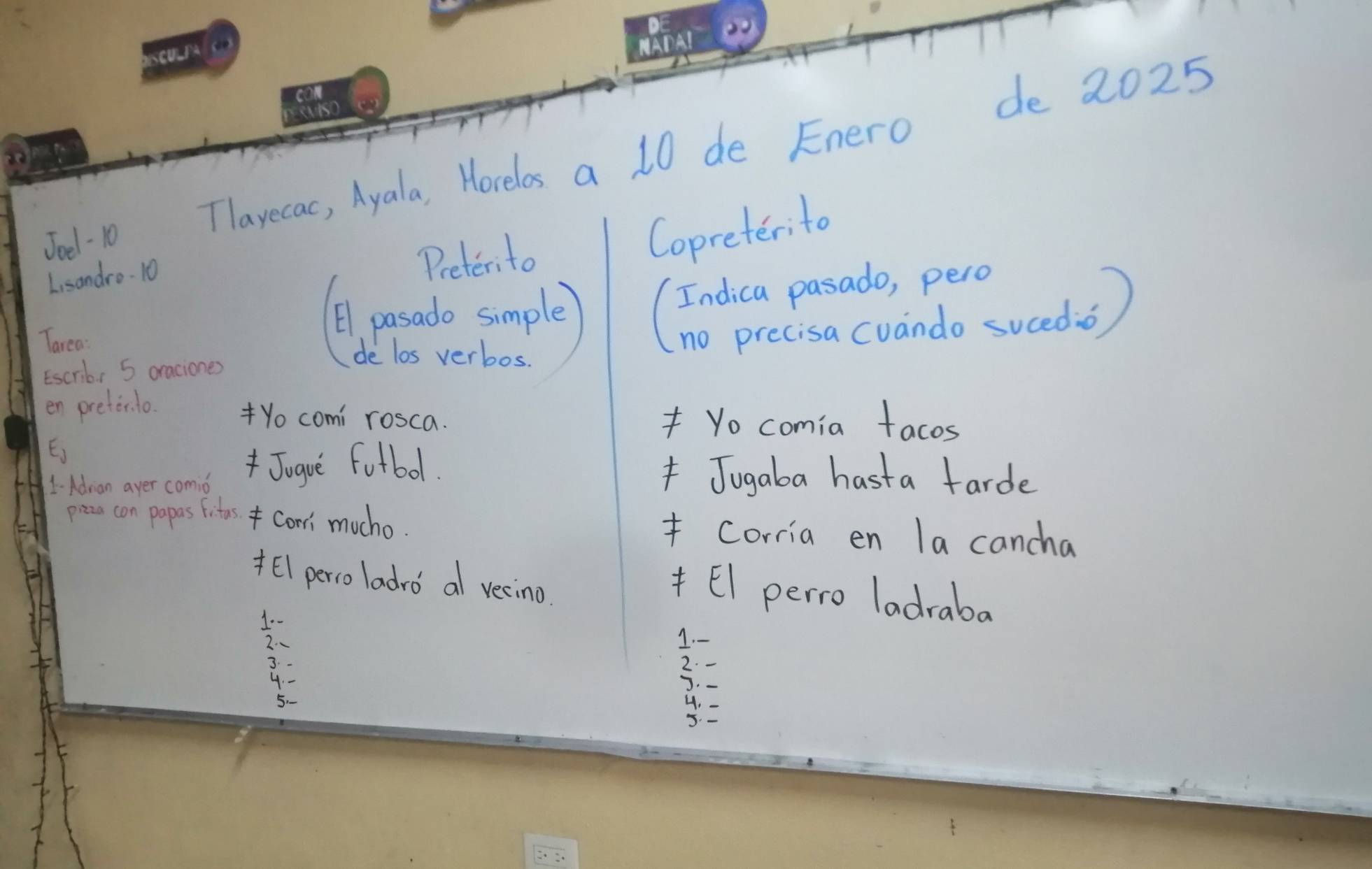 Joe . 10 Tlavecac, Ayala, Horelos a 10 de Enero de 2025 
Copreterito 
L, sondro- 10 
Preterito 
Tarea 
E1. pasado simple 
Escrib, 5 oraciones 
de los verbos. 
en pretirlo. 
Yo comi rosca. Yo comia facos 
E) 
1Adrian ayer comio Jugue fotbol. Jugaba hast a farde 
pizze con papas fites*Comi mucho. Corria en la cancha 
*El perro ladro a vecino 
* El perro ladraba 
2- 
J. -
5 - 
y=