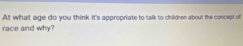 At what age do you think it's appropriate to talk to children about the concept of 
race and why?