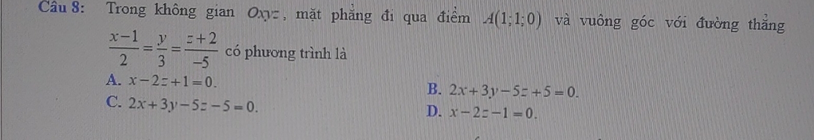 Trong không gian Oxyz , mặt phẳng đi qua điểm A(1;1;0) và vuông góc với đường thẳng
 (x-1)/2 = y/3 = (z+2)/-5  có phương trình là
A. x-2z+1=0. B. 2x+3y-5z+5=0.
C. 2x+3y-5z-5=0.
D. x-2z-1=0.