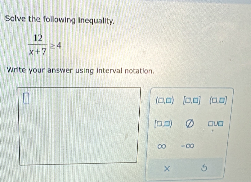 Solve the following inequality.
 12/x+7 ≥ 4
Write your answer using interval notation.
(□ ,□ ) [□ ,□ ] (□ ,□ ]
[□ ,□ )
□ U□
∞ -∞ 
×