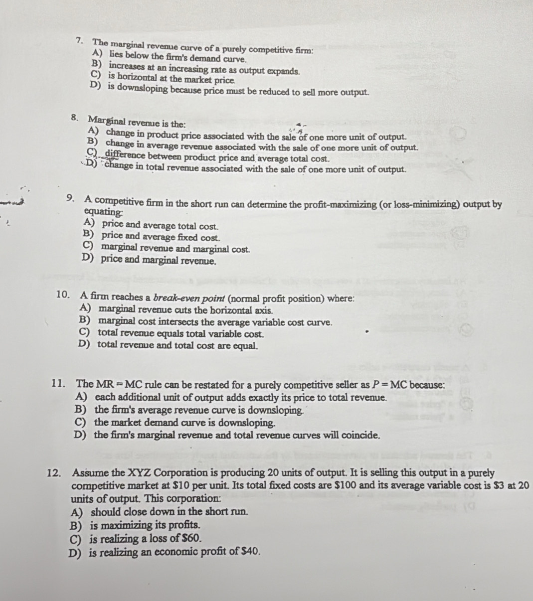 The marginal revenue curve of a purely competitive firm:
A) lies below the firm's demand curve.
B) increases at an increasing rate as output expands.
C) is horizontal at the market price.
D) is downsloping because price must be reduced to sell more output.
8. Marginal revenue is the:
A) change in product price associated with the sale of one more unit of output.
B) change in average revenue associated with the sale of one more unit of output.
Cdifference between product price and average total cost.
D) change in total revenue associated with the sale of one more unit of output.
9. A competitive firm in the short run can determine the profit-maximizing (or loss-minimizing) output by
equating:
A) price and average total cost.
B) price and average fixed cost.
C) marginal revenue and marginal cost.
D) price and marginal revenue.
10. A firm reaches a break-even point (normal profit position) where:
A) marginal revenue cuts the horizontal axis.
B) marginal cost intersects the average variable cost curve.
C) total revenue equals total variable cost.
D) total revenue and total cost are equal.
11. The MR=MC rule can be restated for a purely competitive seller as P=MC because:
A) each additional unit of output adds exactly its price to total revenue.
B) the firm's average revenue curve is downsloping.
C) the market demand curve is downsloping.
D) the firm's marginal revenue and total revenue curves will coincide.
12. Assume the XYZ Corporation is producing 20 units of output. It is selling this output in a purely
competitive market at $10 per unit. Its total fixed costs are $100 and its average variable cost is $3 at 20
units of output. This corporation:
A) should close down in the short run.
B) is maximizing its profits.
C) is realizing a loss of $60.
D) is realizing an economic profit of $40.