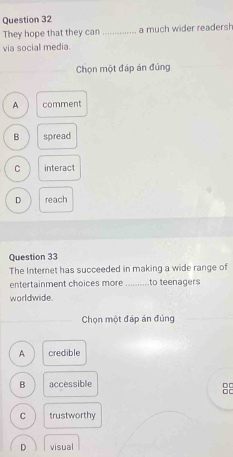 They hope that they can _a much wider readersh
via social media.
Chọn một đáp án đúng
A comment
B spread
C interact
D reach
Question 33
The Internet has succeeded in making a wide range of
entertainment choices more _to teenagers
worldwide.
_
Chọn một đáp án đúng
A credible
B accessible
□□
□[
C trustworthy
D visual