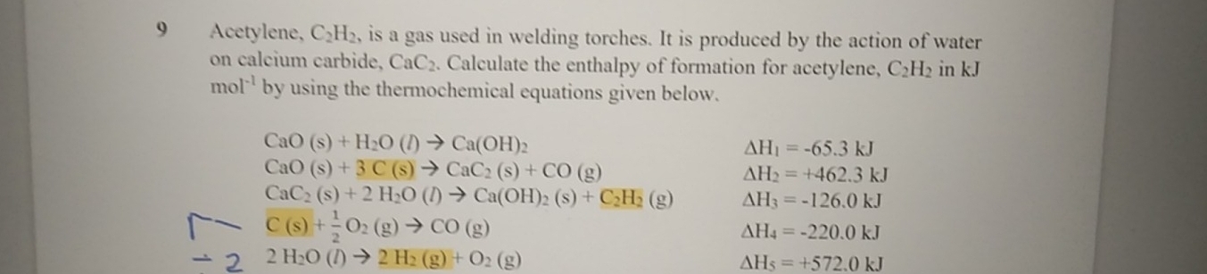 Acetylene, C_2H_2 is a gas used in welding torches. It is produced by the action of water 
on calcium carbide, CaC_2. Calculate the enthalpy of formation for acetylene, C_2H_2 in kJ
mol^(-1) by using the thermochemical equations given below.
CaO(s)+H_2O(l)to Ca(OH)_2
△ H_1=-65.3kJ
CaO(s)+3C(s)to CaC_2(s)+CO(g)
△ H_2=+462.3kJ
CaC_2(s)+2H_2O(l)to Ca(OH)_2(s)+C_2H_2(g) △ H_3=-126.0kJ
C(s)+ 1/2 O_2(g)to CO(g)
△ H_4=-220.0kJ
2 2H_2O(l)to 2H_2(g)+O_2(g)
△ H_5=+572.0kJ