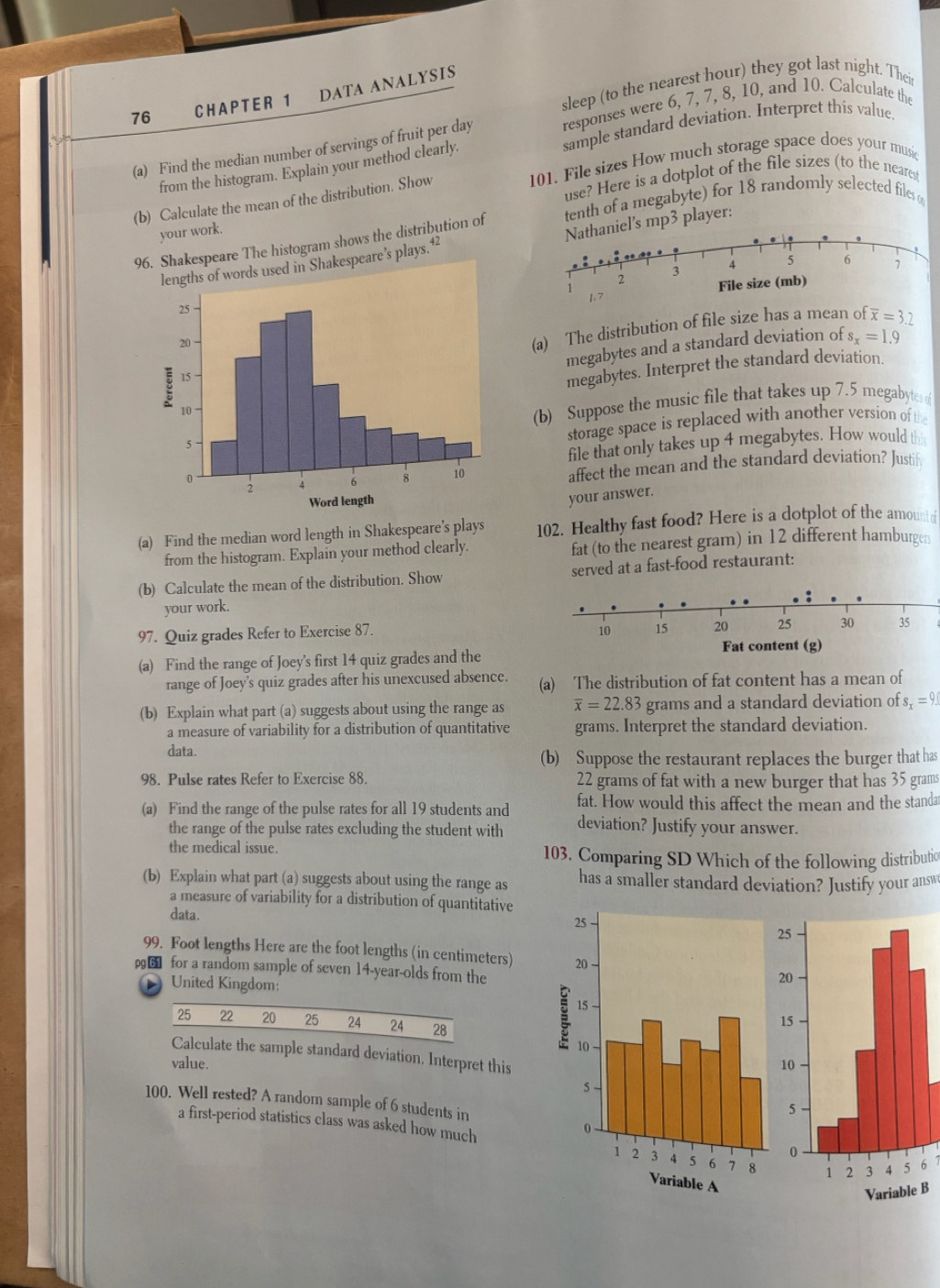 sleep (to the nearest hour) they got last night. Their
76 CHAPTER 1 DATA ANALYSIS
responses were 6, 7, 7, 8, 10, and 10. Calculate the
from the histogram. Explain your method clearly. sample standard deviation. Interpret this value.
(a) Find the median number of servings of fruit per day 101. File sizes How much storage space does your music
(b) Calculate the mean of the distribution. Show use? Here is a dotplot of the file sizes (to the neares
96. Shakespeare The histogram shows the distribution of tenth of a megabyte) for 18 randomly selected files 
your work.
ds used in Shakespeare’s plays.42 l's mp3 player:
(a) The distribution of file size has a mean of overline x=3.2
megabytes and a standard deviation of s_x=1.9
megabytes. Interpret the standard deviation.
(b) Suppose the music file that takes up 7.5 megabytes 
storage space is replaced with another version of the
file that only takes up 4 megabytes. How would t
affect the mean and the standard deviation? Justif
your answer.
(a) Find the median word length in Shakespeare’s plays 102. Healthy fast food? Here is a dotplot of the amount of
from the histogram. Explain your method clearly. fat (to the nearest gram) in 12 different hamburger
(b) Calculate the mean of the distribution. Show served at a fast-food restaurant:
your work.
97. Quiz grades Refer to Exercise 87. 
(a) Find the range of Joey's first 14 quiz grades and the
range of Joey's quiz grades after his unexcused absence. (a) The distribution of fat content has a mean of
(b) Explain what part (a) suggests about using the range as overline x=22.83 grams and a standard deviation of s_x=9.
a measure of variability for a distribution of quantitative grams. Interpret the standard deviation.
data.
(b) Suppose the restaurant replaces the burger that has
98. Pulse rates Refer to Exercise 88. 22 grams of fat with a new burger that has 35 grams
fat. How would this affect the mean and the standa
(a) Find the range of the pulse rates for all 19 students and deviation? Justify your answer.
the range of the pulse rates excluding the student with
the medical issue. 103. Comparing SD Which of the following distributio
(b) Explain what part (a) suggests about using the range as has a smaller standard deviation? Justify your answ
a measure of variability for a distribution of quantitative
data.
99. Foot lengths Here are the foot lengths (in centimeters) 
g for a random sample of seven 14-year-olds from the
United Kingdom:
25 22 20 25 24 24 28
Calculate the sample standard deviation. Interpret this
value. 
100. Well rested? A random sample of 6 students in
a first-period statistics class was asked how much
6
B