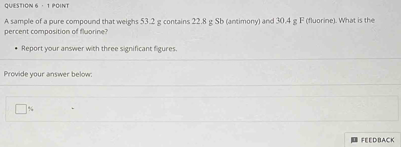 · 1 POINT 
A sample of a pure compound that weighs 53.2 g contains 22.8 g Sb (antimony) and 30.4 g F (fluorine). What is the 
percent composition of fluorine? 
Report your answer with three significant figures. 
Provide your answer below:
%
FEEDBACK