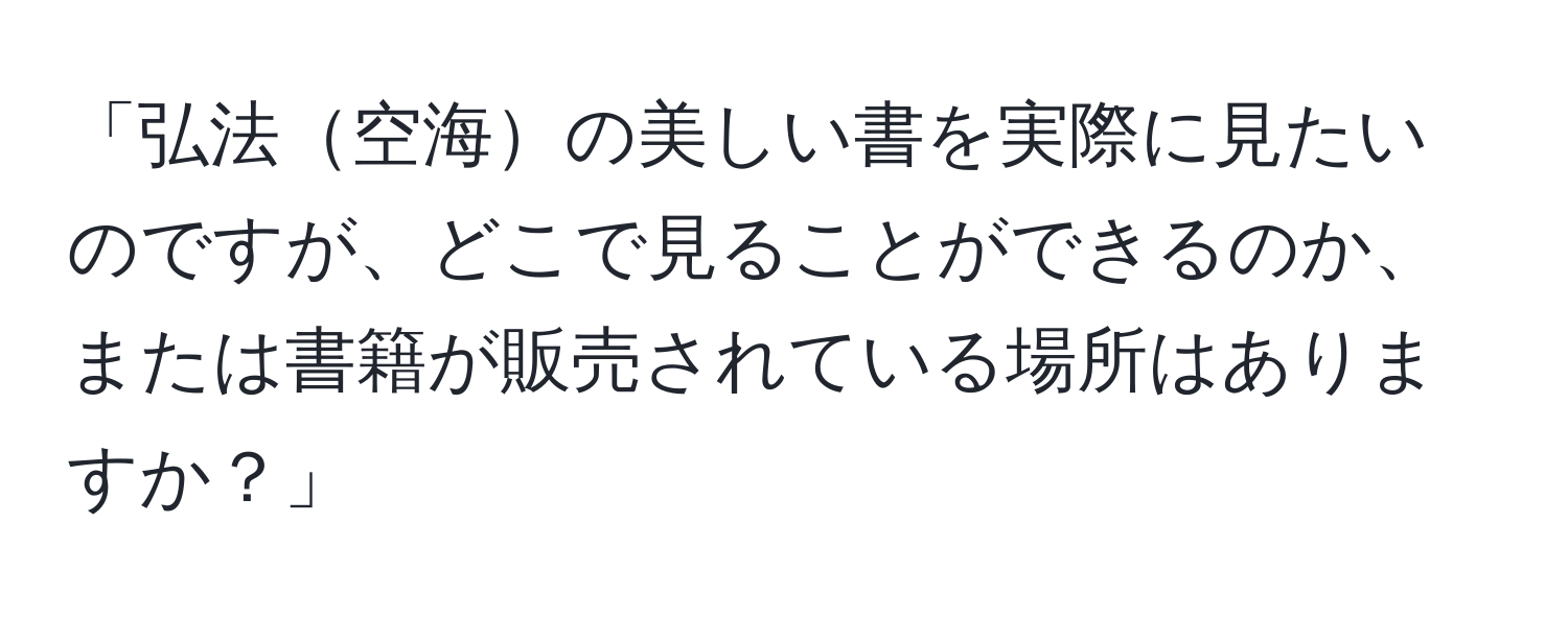 「弘法空海の美しい書を実際に見たいのですが、どこで見ることができるのか、または書籍が販売されている場所はありますか？」