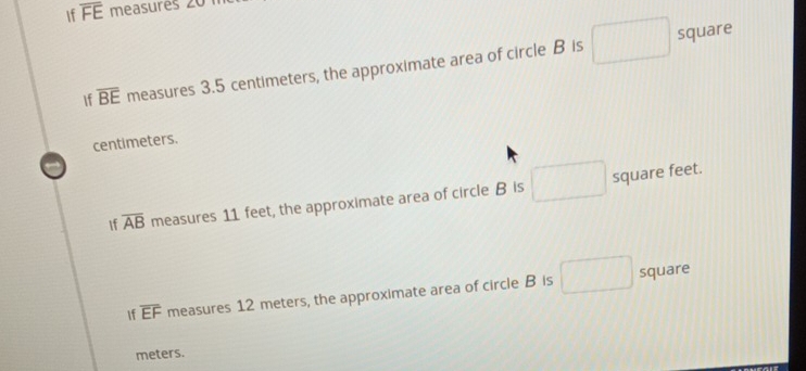 If overline FE measurés 20
square
If overline BE measures 3.5 centimeters, the approximate area of circle B is
centimeters. 
If overline AB measures 11 feet, the approximate area of circle B is square feet. 
f overline EF measures 12 meters, the approximate area of circle B is° frac  square
meters.