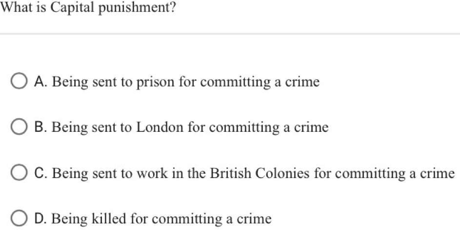 What is Capital punishment?
A. Being sent to prison for committing a crime
B. Being sent to London for committing a crime
C. Being sent to work in the British Colonies for committing a crime
D. Being killed for committing a crime