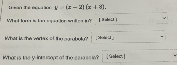 Given the equation y=(x-2)(x+8), 
What form is the equation written in? [ Select ] 
What is the vertex of the parabola? [ Select ] 
What is the y-intercept of the parabola? [ Select ]