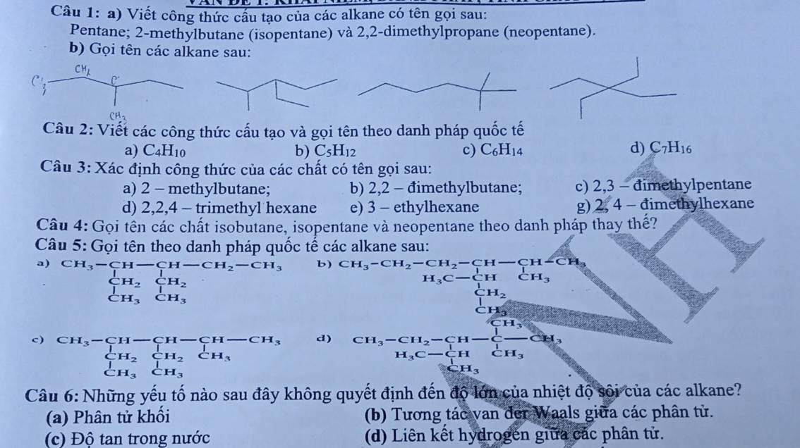 Viết công thức cầu tạo của các alkane có tên gọi sau:
Pentane; 2-methylbutane (isopentane) và 2,2-dimethylpropane (neopentane).
b) Gọi tên các alkane sau:
Câu 2: Viết các công thức cấu tạo và gọi tên theo danh pháp quốc tế
a) C_4H_10 b) C_5H_12 c) C_6H_14 d) C_7H_16
Câu 3: Xác định công thức của các chất có tên gọi sau:
a) 2 - methylbutane; b) 2,2 - đimethylbutane; c) 2,3 - dimethylpentane
d) 2,2,4 - trimethyl hexane e) 3 - ethylhexane g) 2, 4 - đimethylhexane
Câu 4: Gọi tên các chất isobutane, isopentane và neopentane theo danh pháp thay thế?
Câu 5: Gọi tên theo danh pháp quốc tế các alkane sau:
a) CH_3-CH-CH-CH_2-CH_3 b) CH_3-CH_2-CH_2-CH-CH-CH_3
beginarrayr CH_2CH_2 CH_3CH_3endarray □  □ 
H_3C-C_(11)^1HCH_3
c) beginarrayr CH_3-CH-CH-CH-CH_3 CH_2CH_2CH_2 CH_3CH_3endarray beginarrayr CH_3-CH_2-CH-+-C--CH_3H_3C-CH_3 H_3CHCH_3
d)
Câu 6: Những yếu tố nào sau đây không quyết định đến độ lớn của nhiệt độ sôi của các alkane?
(a) Phân tử khối (b) Tương tác van đer Waals giữa các phân tử.
(c) Độ tan trong nước (d) Liên kết hydrogen giữa các phân tử.