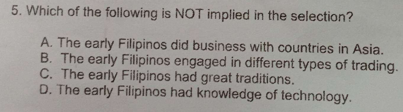 Which of the following is NOT implied in the selection?
A. The early Filipinos did business with countries in Asia.
B. The early Filipinos engaged in different types of trading.
C. The early Filipinos had great traditions.
D. The early Filipinos had knowledge of technology.