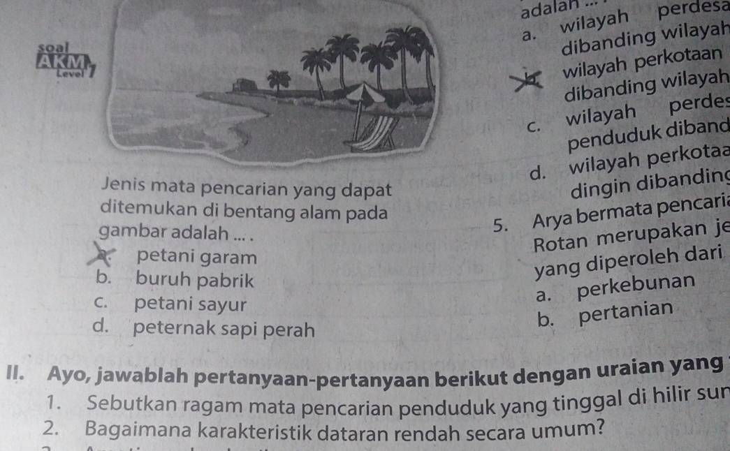 adalan ...
a. wilayah perdesa
dibanding wilayah
wilayah perkotaan
dibanding wilayah
c. wilayah perdes
penduduk diband
d. wilayah perkotaa
ncarian yang dapat
dingin dibanding
ditemukan di bentang alam pada
gambar adalah ... .
5. Arya bermata pencaria
Rotan merupakan je. petani garam
b. buruh pabrik
yang diperoleh dari
c. petani sayur
a. perkebunan
d. peternak sapi perah
b. pertanian
II. Ayo, jawablah pertanyaan-pertanyaan berikut dengan uraian yang
1. Sebutkan ragam mata pencarian penduduk yang tinggal di hilir sur
2. Bagaimana karakteristik dataran rendah secara umum?