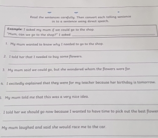 Read the sentences carefully. Then convert each telling wentence 
to a sentence using direct speech . 
Example: I asked my mum if we could go to the shop. 
"Mur, can we go to the shop?" I asked_ 
I. My mum wanted to know why I needed to go to the shop 
_ 
2. I told her that I needed to buy some flowers. 
_ 
3. My mum said we could go, but she wondered whom the flowers were for 
_ 
4. I excitedly explained that they were for my teacher because her birthday is tomorrow. 
_ 
5. My mum told me that this was a very nice idea. 
_ 
. I told her we should go now because I wanted to have time to pick out the best flower 
_ 
My mum laughed and said she would race me to the car. 
_