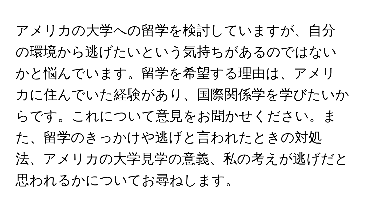 アメリカの大学への留学を検討していますが、自分の環境から逃げたいという気持ちがあるのではないかと悩んでいます。留学を希望する理由は、アメリカに住んでいた経験があり、国際関係学を学びたいからです。これについて意見をお聞かせください。また、留学のきっかけや逃げと言われたときの対処法、アメリカの大学見学の意義、私の考えが逃げだと思われるかについてお尋ねします。