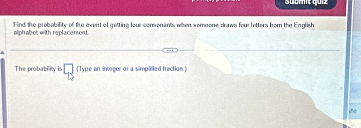 Sübmit quz 
Find the probability of the event of getting four consonants when someone draws four letters from the English 
alphabet with replacement 
The probability is □ (Type an integer or a simplified fraction.) 
Me