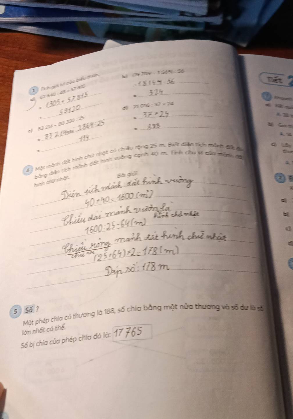 75° 709-1565=56
T Tíh giả trị của biểu thức_ 
Tết 
a _ 640:48+57815
: 
_ 
: ==== Ale 
= 
_d 21016:37* 24
d Nế cé 
= 
_ 
_ 
_ 
c 83.2M-80350:25 _ 
: 
A 2B
ǎ Gán 
= 
4 Một minh đốt hính chữ nhật có chiếu rộng 25 m. Biết diệm tích mảnh đột đổ 
dì láy 
_ 
bảng dện tích mánh đất hình vuảng cạnh 40 m. Tình chu t của mánh đố 
Bài giải 
hình chữ nhật. 
_ 
_ 
c 
_ 
b 
_ 
d 
_ 
_ 
a 
__ 
_ 
_ 
_ 
_ 
5 Số? 
Một phép chia có thương là 188, số chia bằng một nửa thương và số dư là số 
lớn nhất có thể 
Số bị chia của phép chia đó là: