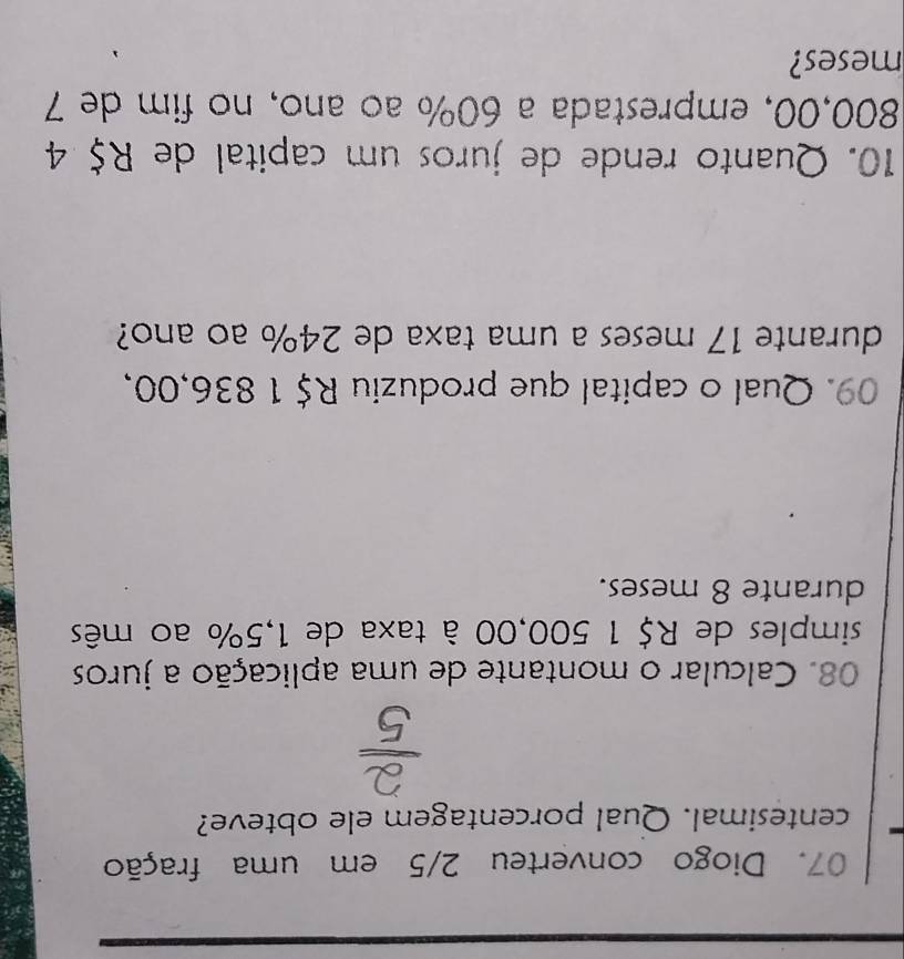 Diogo converteu 2/5 em uma fração 
centesimal. Qual porcentagem ele obteve? 
08. Calcular o montante de uma aplicação a juros 
simples de R$ 1 500,00 à taxa de 1,5% ao mês 
durante 8 meses. 
09. Qual o capital que produziu R$ 1 836,00, 
durante 17 meses a uma taxa de 24% ao ano? 
10. Quanto rende de juros um capital de R$ 4
800,00, emprestada a 60% ao ano, no fim de 7
meses?