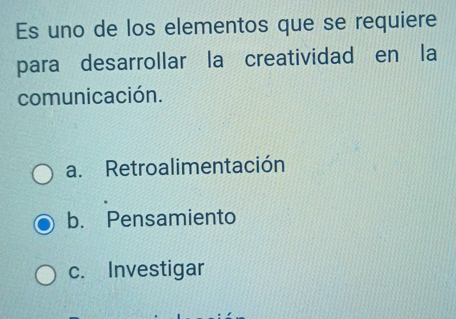 Es uno de los elementos que se requiere
para desarrollar la creatividad en la
comunicación.
a. Retroalimentación
b. Pensamiento
c. Investigar