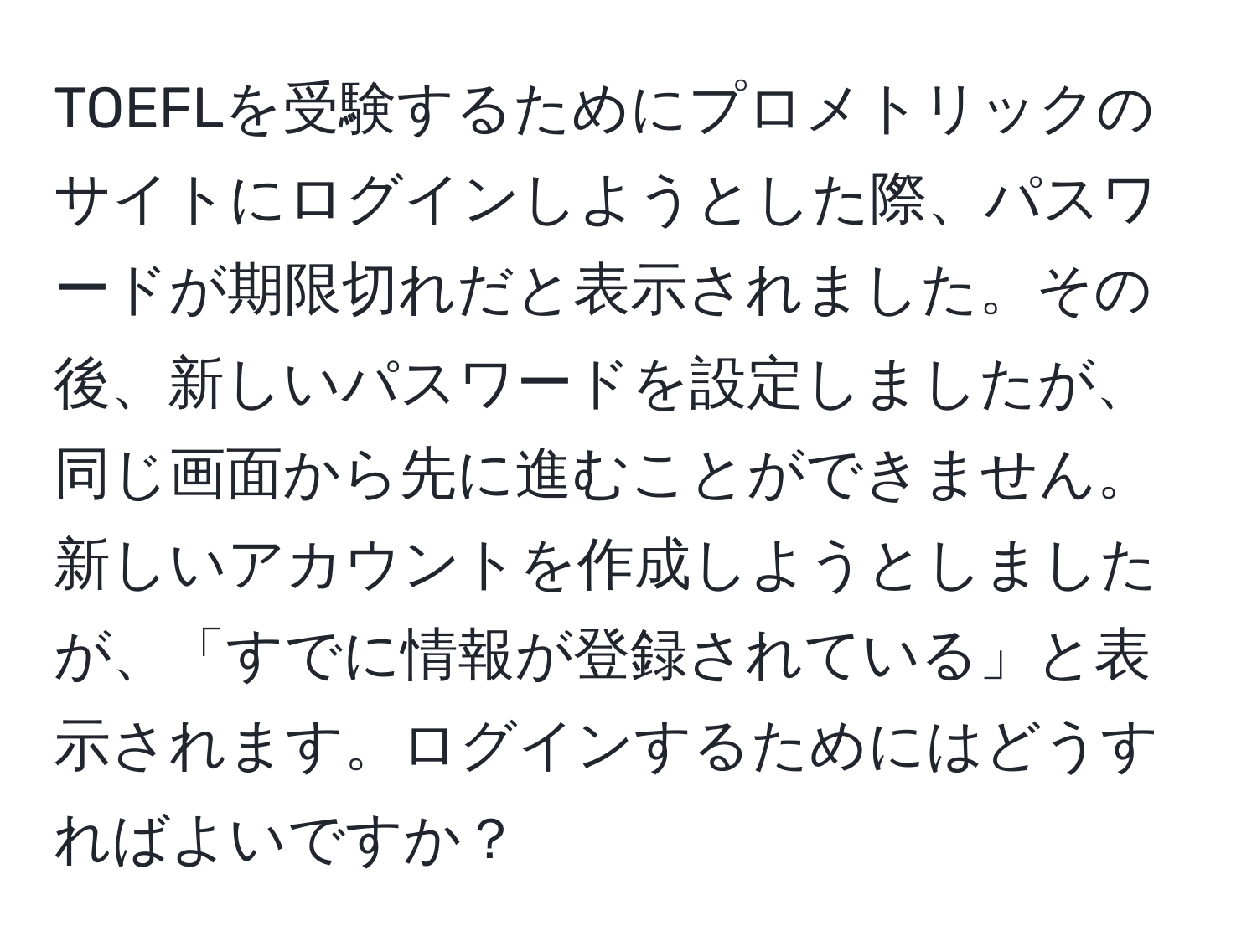 TOEFLを受験するためにプロメトリックのサイトにログインしようとした際、パスワードが期限切れだと表示されました。その後、新しいパスワードを設定しましたが、同じ画面から先に進むことができません。新しいアカウントを作成しようとしましたが、「すでに情報が登録されている」と表示されます。ログインするためにはどうすればよいですか？