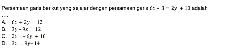 Persamaan garis berikut yang sejajar dengan persamaan garis 6x-8=2y+10 adalah
..
A. 6x+2y=12
B. 3y-9x=12
C. 2x=-6y+10
D. 3x=9y-14