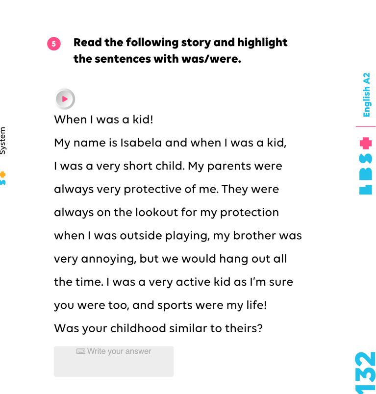 Read the following story and highlight 
the sentences with was/were. 
When I was a kid! 
My name is Isabela and when I was a kid, 
I was a very short child. My parents were 
always very protective of me. They were 
always on the lookout for my protection 
when I was outside playing, my brother was 
very annoying, but we would hang out all 
the time. I was a very active kid as I’m sure 
you were too, and sports were my life! 
Was your childhood similar to theirs? 
Write your answer