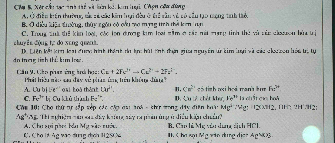 Xét cấu tạo tinh thể và liên kết kim loại. Chọn câu đúng
A. Ở điều kiện thường, tất cả các kim loại đều ở thể rắn và có cấu tạo mạng tinh thể.
B. Ở điều kiện thường, thủy ngân có cấu tạo mạng tinh thể kim loại.
C. Trong tinh thể kim loại, các ion dương kim loại nằm ở các nút mạng tinh thể và các electron hóa trị
chuyển động tự do xung quanh.
D. Liên kết kim loại được hình thành do lực hút tĩnh điện giữa nguyên tử kim loại và các electron hóa trị tự
do trong tinh thể kim loại.
Câu 9. Cho phản ứng hoá học: Cu+2Fe^(3+)to Cu^(2+)+2Fe^(2+). 
Phát biểu nào sau đây về phản ứng trên không đúng?
A. Cu bị Fe^(3+) oxi hoá thành Cu^(2+). B. Cu^(2+) có tính oxi hoá mạnh hơn Fe^(3+).
C. Fe^(3+) bị Cu khử thành Fe^(2+). D. Cu là chất khử, Fe^(3+) là chất oxi hoá.
Câu 10: Cho thứ tự sắp xếp các cặp oxi hoá - khử trong dãy điện hoá: Mg^(2+)/Mg;; H2O/H2, OH˙; 2H⁺/H2;
Ag^+ TAg. Thí nghiệm nào sau đây không xảy ra phản ứng ở điều kiện chuẩn?
A. Cho sợi phoi bào Mg vào nước. B. Cho lá Mg vào dung dịch HC1.
C. Cho lá Ag vào dung dịch H2SO4. D. Cho sợi Mg vào dung dịch AgNO3.