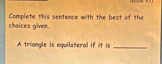 lesson 43) 
Complete this sentence with the best of the 
choices given. 
A triangle is equilateral if it is_ 
.