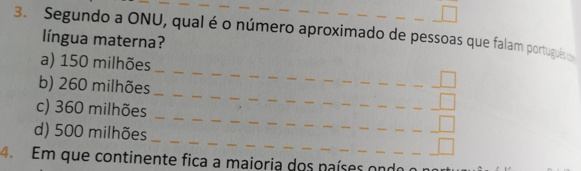 Segundo a ONU, qual é o número aproximado de pessoas que falam português om 
língua materna? 
_ 
__ 
a) 150 milhões _ 
_ 
_ 
b) 260 milhões __ 
_ 
_ 
c) 360 milhões __ 
_ 
_ 
_ 
d) 500 milhões _ 
_ 
_ 
4. Em que continente fica a maioria dos países ond