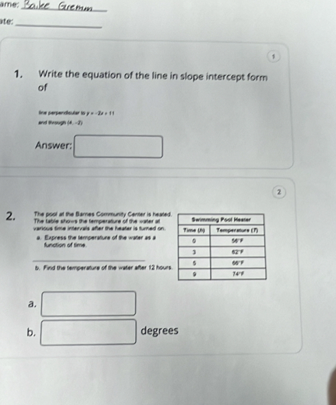 ame: 
_ 
_ 
ate: 
1 
1. Write the equation of the line in slope intercept form 
of 
line perpendicular to y=-2x+11
and through (4,-2)
Answer: □ 
2 
The pool at the Barnes Community Center is heated 
2. The table shows the temperature of the water at 
various time intervals after the heater is turned on. 
a. Express the temperature of the water as a 
function of time 
_ 
b. Find the temperature of the water after 12 hours
a. □  □  
b. □ degrees