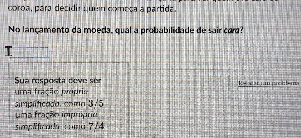 coroa, para decidir quem começa a partida.
No lançamento da moeda, qual a probabilidade de sair cara?
Sua resposta deve ser Relatar um problema
uma fração própria
simplificada, como 3/5
uma fração imprópria
simplificada, como 7/4