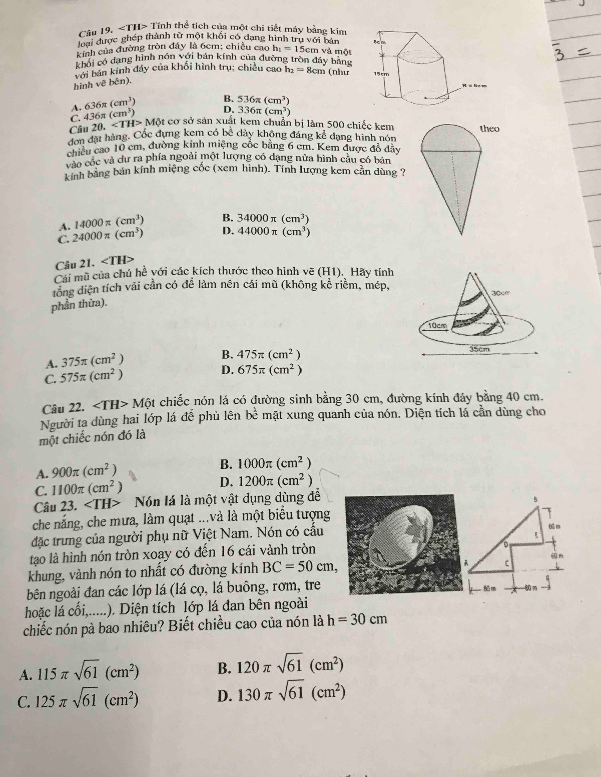 ∠ TH> Tính thể tích của một chi tiết máy bằng kim
loại được ghép thành từ một khối có dạng hình trị v6i i bán 
kinh của đường tròn đáy là 6cm; chiều cao h_1=15c :m và một
khối có dạng hình nón với bán kính của đường tròn đáy bằng
với bán kính đáy của khối hình trụ; chiều cao h_2=8cm (như 
hình vẽ b odot n
A. 636π (cm^3)
B.
D. 336π (cm^3)
C. 436π (cm^3) 536π (cm^3)
Câu 20. Mθ Bt cơ sở sản xuất kem chuẩn bị làm 500 chiếc kem
đơn đặt hàng. Cốc đựng kem có bề dày không đáng kể dạng hình nón
chiều cao 10 cm, đường kính miệng cốc bằng 6 cm. Kem được đồ đầy
vào cốc và dư ra phía ngoài một lượng có dạng nửa hình cầu có bán
kính bằng bán kính miệng cốc (xem hình). Tính lượng kem cần dùng ?
A. 14000π (cm^3)
B. 34000π (cm^3)
C. 24000π (cm^3)
D. 44000π (cm^3)
Câu 21. ∠ TH>
Cái mũ của chú hề với các kích thước theo hình vẽ (H1). Hãy tính
đổng diện tích vải cần có để làm nên cái mũ (không kể riềm, mép,
phần thừa).
A. 375π (cm^2)
B. 475π (cm^2)
C. 575π (cm^2) D. 675π (cm^2)
Câu 22. ∠ TH>Mhat Qt chiếc nón lá có đường sinh bằng 30 cm, đường kính đáy bằng 40 cm.
Người ta dùng hai lớp lá để phủ lên bề mặt xung quanh của nón. Diện tích lá cần dùng cho
một chiếc nón đó là
A. 900π (cm^2)
B. 1000π (cm^2)
C. 1100π (cm^2)
D. 1200π (cm^2)
Câu 23. Nón lá là một vật dụng dùng để
che nắng, che mưa, làm quạt ...và là một biểu tượng
đặc trưng của người phụ nữ Việt Nam. Nón có cấu
tạo là hình nón tròn xoay có đến 16 cái vành tròn
khung, vành nón to nhất có đường kính BC=50cm,
bên ngoài đan các lớp lá (lá cọ, lá buông, rơm, tre
hoặc lá Cwidehat Oi, _ .... .). Diện tích lớp lá đan bên ngoài
chiếc nón pà bao nhiêu? Biết chiều cao của nón là h=30cm
A. 115π sqrt(61)(cm^2)
B. 120π sqrt(61)(cm^2)
C. 125π sqrt(61)(cm^2)
D. 130π sqrt(61)(cm^2)