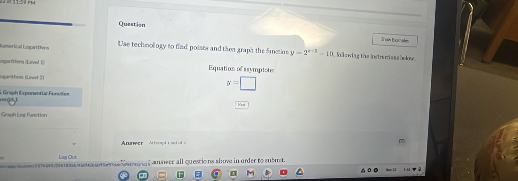 11:59 pp 
Question 
Show Examples 
lumerical Logarithms 
Use technology to find points and then graph the function y=2^(x-5)-10 , following the instructions below. 
ogarithms (Level 1) Equation of asymptote: 
ogarithms (Level 2)
y=□
Graph Exponential Function 
ven)ol,1 
Next 
Graph Log Function 
Answer Attempt 1 out of 2 
Log Out 
41/3576693/256189267960f4266bf15df9766c7df95792c1c35 answer all questions above in order to submit. 
Now 22