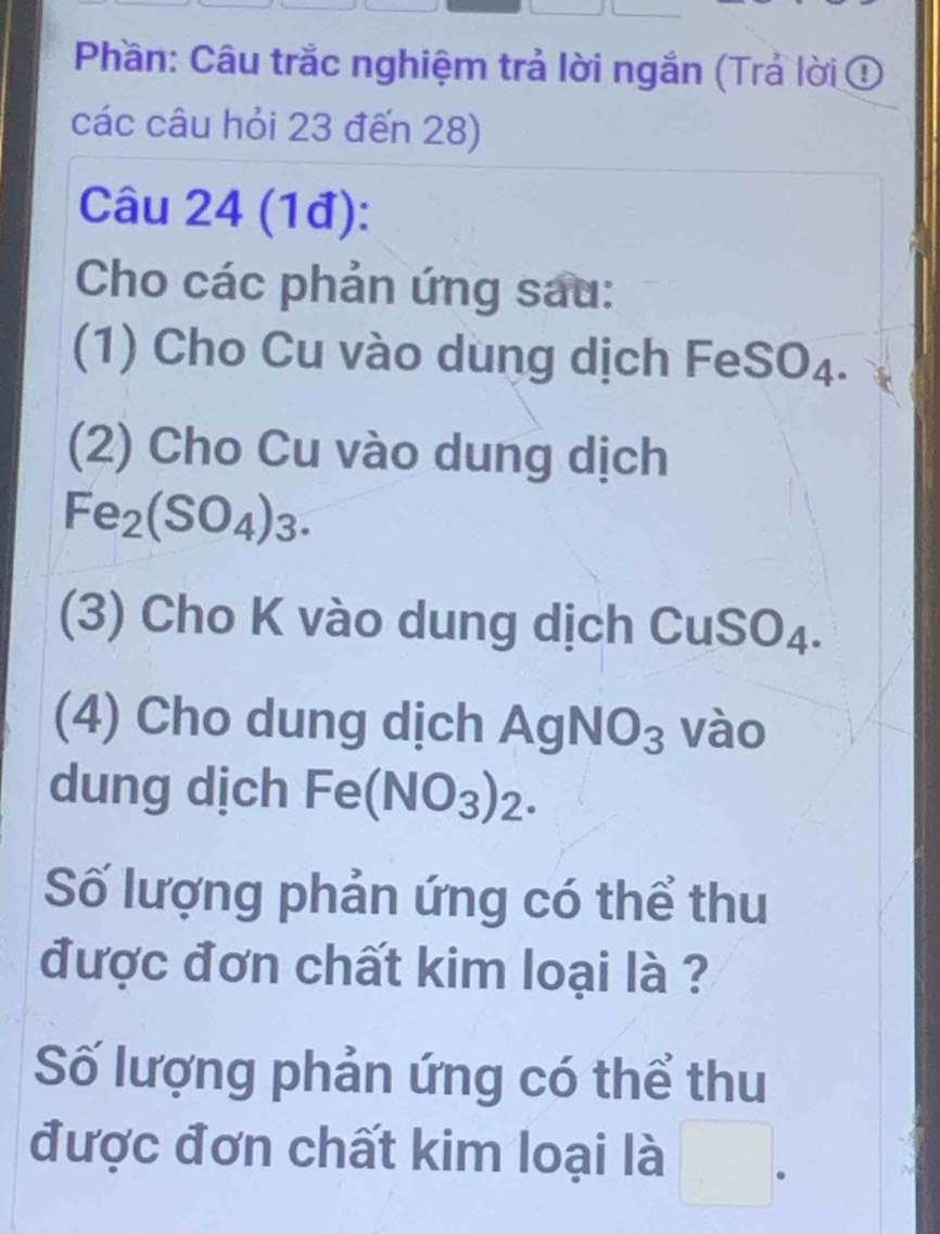 Phần: Câu trắc nghiệm trả lời ngắn (Trả lời ① 
các câu hỏi 23 đến 28) 
Câu 24 (1đ): 
Cho các phản ứng sau: 
1) Cho Cu vào dung dịch FeS U 4. 
(2) Cho Cu vào dung dịch
Fe_2(SO_4)_3. 
(3) Cho K vào dung dịch CuSO₄. 
(4) Cho dung dịch AgNO_3 vào 
dung dịch Fe(NO_3)_2. 
Số lượng phản ứng có thể thu 
được đơn chất kim loại là ? 
Số lượng phản ứng có thể thu 
được đơn chất kim loại là □^(·)