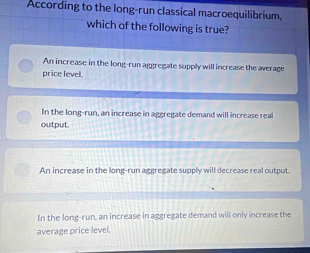 According to the long-run classical macroequilibrium,
which of the following is true?
An increase in the long-run aggregate supply will increase the average
price level.
In the long-run, an increase in aggregate demand will increase real
output.
An increase in the long-run aggregate supply will decrease real output.
In the long-run, an increase in aggregate demand will only increase the
average price level.