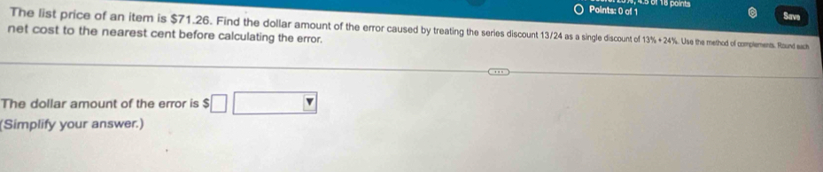 Save 
The list price of an item is $71.26. Find the dollar amount of the error caused by treating the series discount 13/24 as a single discount of 13% +24° s. Use the method of complements. Round each 
net cost to the nearest cent before calculating the error. 
The dollar amount of the error is $ $□ □
(Simplify your answer.)