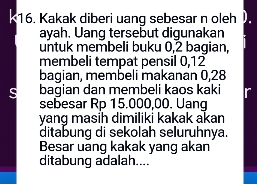 Kakak diberi uang sebesar n oleh). 
ayah. Uang tersebut digunakan 
untuk membeli buku 0, 2 bagian, 
membeli tempat pensil 0, 12
bagian, membeli makanan 0,28
S bagian dan membeli kaos kaki r 
sebesar Rp 15.000,00. Uang 
yang masih dimiliki kakak akan 
ditabung di sekolah seluruhnya. 
Besar uang kakak yang akan 
ditabung adalah....