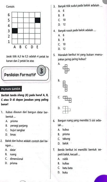 Contoh: 3. Banyak titik sudut pada balok adalah ...
A. 6
6
B. 8
5
C. 10
4 D. 12
3
4. Banyak rusuk pada balok adalah ...
2 A. 6
1
B. 8
A B C D E C. 10
D. 12
Jarak titik A, 3 ke E, 5 adalah 4 petak ke 5. Manakah berikut ini yang bukan meru-
kanan dan 2 petak ke atas pakan jaring-jaring kubus?
A.
Penilaian Formatif 3
B.
PILIHAN GANDA
Berilah tanda silang (X) pada huruf A, B, C.
C atau D di depan jawaban yang paling
benar!
D.
1. Kubus disusun dari bangun datar ber-
bentuk ...
A. prisma 6. Bangun ruang yang memiliki 5 sisi ada-
B. persegi panjang lah ...
C. bujur sangkar A. kubus
D. limas B. prisma
2. Balok dan kubus adalah contoh dari ba- D. balok C. tabung
ngun ...
A. datar 7. Benda berikut ini memiliki bentuk se-
B. ruang perti balok, kecuali ...
C. dimensional A. rubik
D. prisma B. kulkas
C. batu bata
D. buku