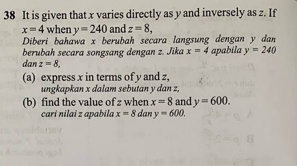 It is given that x varies directly as y and inversely as z. If
x=4 when y=240 and z=8, 
Diberi bahawa x berubah secara langsung dengan y dan 
berubah secara songsang dengan z. Jika x=4 apabila y=240
dan z=8, 
(a) express x in terms of y and z, 
ungkapkan x dalam sebutan y dan z, 
(b) find the value of z when x=8 and y=600. 
cari nilai z apabila x=8 dan y=600.