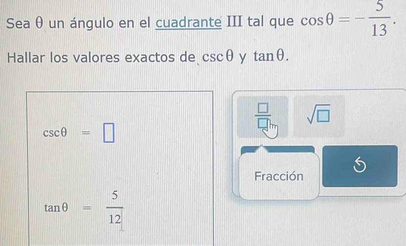 Sea θ un ángulo en el cuadrante III tal que cos θ =- 5/13 . 
Hallar los valores exactos de csc θ y tan θ.
csc θ =□
 □ /□  □ m sqrt(□ )
Fracción
tan θ = 5/12 