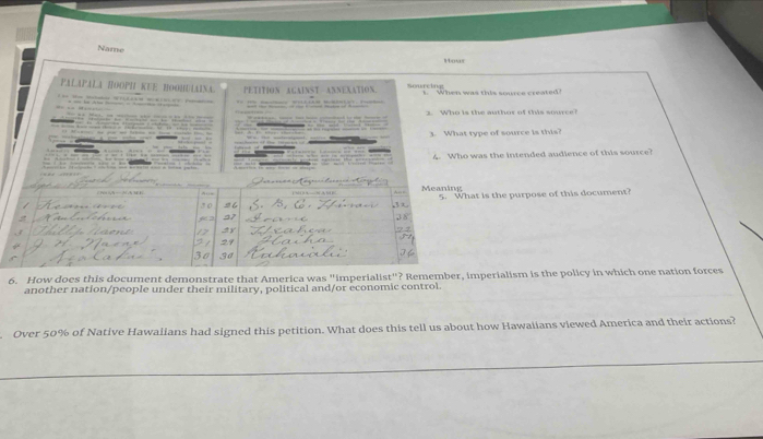 Name 
Howr 
PałApALA HооPH кUΕ HооHUÍAina. 
o Hon Mata n m h o PETITION ACAINST ANNEXATION. Sourcing t. When was this source created? 
- - - - — — … 3 Who is the author of this source? 
_ 
3. What type of source is this? 

; . _ 4. Who was the intended audience of this source? 



t is the purpose of this document? 
6. How does this document demonstrate that America was "imperialist"? Remember, imperialism is the policy in which one nation forces 
another nation/people under their military, political and/or economic control. 
Over 50% of Native Hawalians had signed this petition. What does this tell us about how Hawaiians viewed America and their actions?