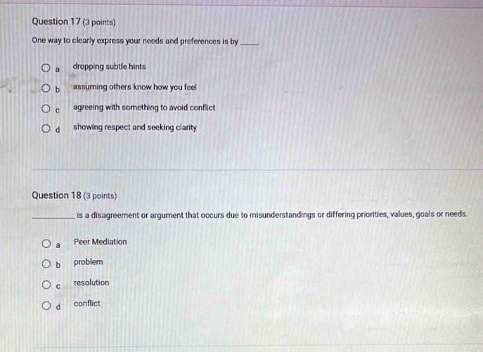 One way to clearly express your needs and preferences is by_
a dropping subtle hints
b assuming others know how you feel
c agreeing with something to avoid conflict
d showing respect and seeking clarity 
Question 18 (3 points)
_is a disagreement or argument that occurs due to misunderstandings or differing priorities, values, goals or needs.
a Peer Mediation
b problem
C resolution
d conflict