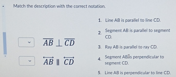 Match the description with the correct notation. 
1. Line AB is parallel to line CD. 
2. Segment AB is parallel to segment
CD.
overline AB⊥ overline CD 3. Ray AB is parallel to ray CD.
overleftrightarrow ABparallel overleftrightarrow CD 4. Segment AB ]is perpendicular to 
segment CD. 
5. Line AB is perpendicular to line CD.