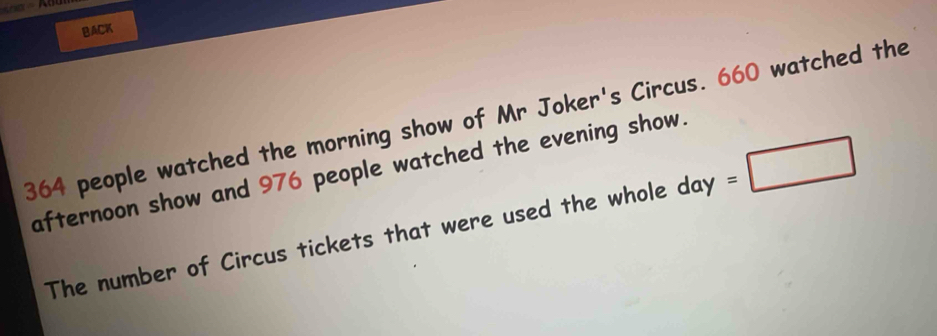 BACK
364 people watched the morning show of Mr Joker's Circus. 660 watched the 
afternoon show and 976 people watched the evening show. 
The number of Circus tickets that were used the whole day =