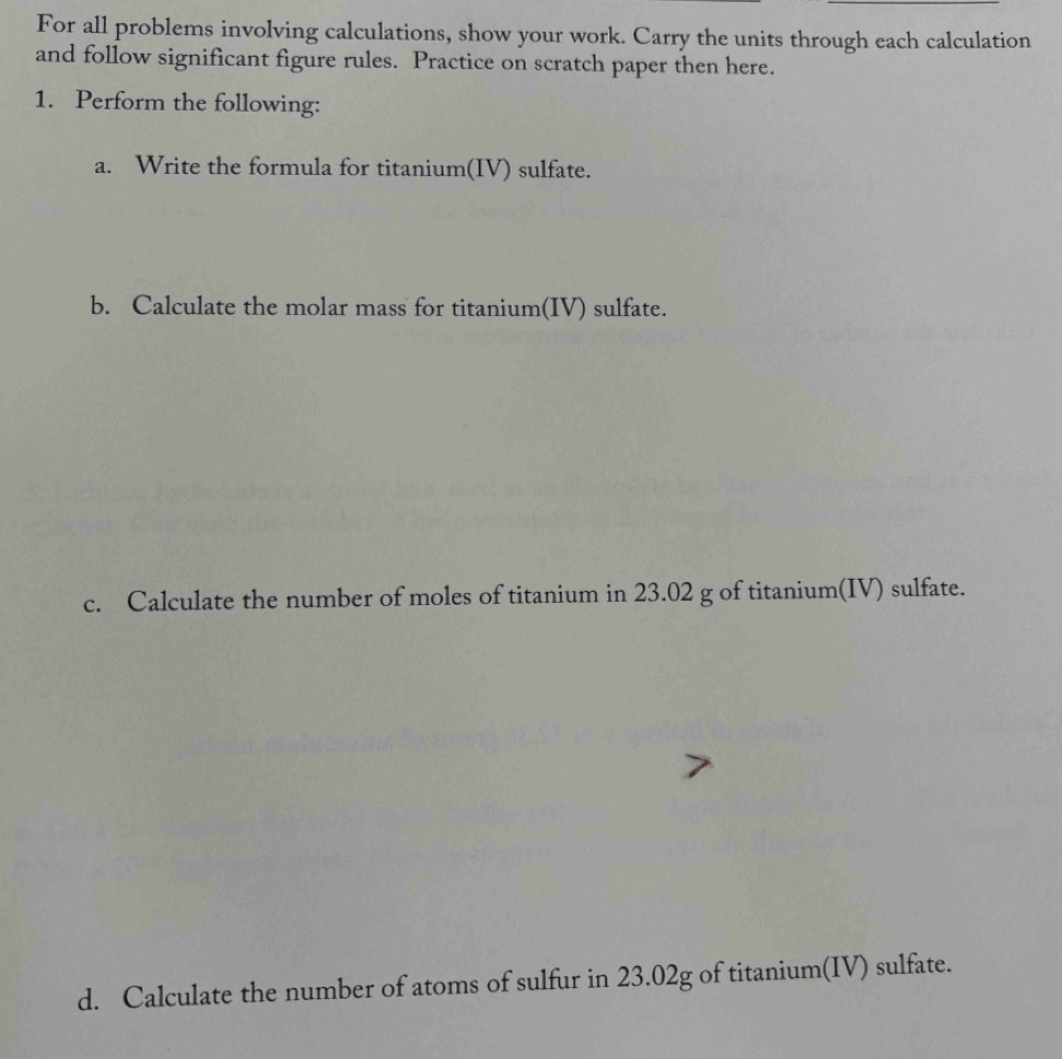 For all problems involving calculations, show your work. Carry the units through each calculation 
and follow significant figure rules. Practice on scratch paper then here. 
1. Perform the following: 
a. Write the formula for titanium(IV) sulfate. 
b. Calculate the molar mass for titanium(IV) sulfate. 
c. Calculate the number of moles of titanium in 23.02 g of titanium(IV) sulfate. 
d. Calculate the number of atoms of sulfur in 23.02g of titanium(IV) sulfate.