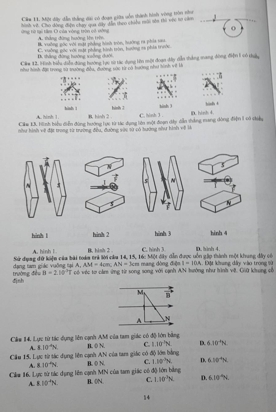 Một dây dẫn thẳng dài có đoạn giữa uốn thành hình vòng tròn như
1
hình vẽ. Cho dòng điện chạy qua dây dẫn theo chiều mũi tên thì véc tơ cảm
ứừng từ tại tâm O của vòng tròn có ướng
o
A. thẳng đứng hướng lên trên.
B. vuông góc với mặt phẳng hình tròn, hướng ra phía sau,
C. vuông góc với mặt phẳng hình tròn, hướng ra phía trước.
D. thẳng đứng hướng xuống dưới.
Câu 12. Hình biểu diễn đúng hướng lực từ tác dụng lên một đoạn dây dẫn thắng mang dòng điện 1 có chiều
như hình đặt trong từ trường đều, đường sức từ có hướng như hình vẽ là
hình 1 hình 2 hình 3
hinh 4
A. hình 1. B. hình 2 . C. hình 3 . D. hình 4.
Câu 13. Hình biểu diễn đúng hướng lực từ tác dụng lên một đoạn dây dẫn thẳng mang dòng điện I có chiều
như hình vẽ đặt trong từ trường đều, đường sức từ có hướng như hình vẽ là
s
I
s N
1
s
N
F
hình 1 hình 2 hình 3 hình 4
A. hình 1. B. hình 2 . C. hình 3. D. hình 4.
Sử dụng dữ kiện của bài toán trả lời câu 14, 15, 16: Một dây dẫn được uốn gập thành một khung dây có
dạng tam giác vuông tại A, AM=4cm; AN=3cm mang dòng điện I=10A.  Đặt khung dây vào trong từ
trường đều B=2.10^(-3)T có véc tơ cảm ứng từ song song với cạnh AN hướng như hình vẽ. Giữ khung cổ
định
M vector B
A N
Câu 14. Lực từ tác dụng lên cạnh AM của tam giác có độ lớn bằng
A. 8.10^(-4)N. B. 0 N. C. 1.10^(-3)N. D. 6.10^(-4)N.
Câu 15. Lực từ tác dụng lên cạnh AN của tam giác có độ lớn bằng
A. 8.10^(-4)N. B. 0 N. C. 1.10^(-3)N. D. 6.10^(-4)N.
Câu 16. Lực từ tác dụng lên cạnh MN của tam giác có độ lớn bằng
A. 8.10^(-4)N. B. 0N. C. 1.10^(-3)N. D. 6.10^(-4)N.
14