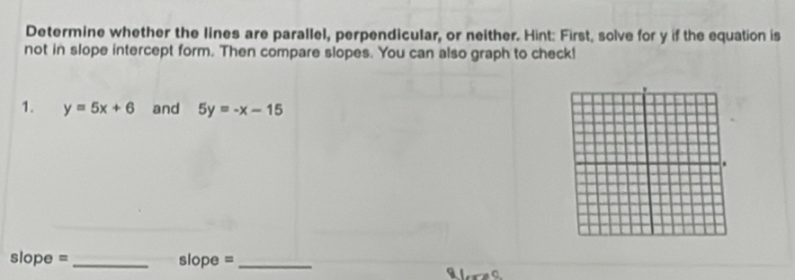 Determine whether the lines are parallel, perpendicular, or neither. Hint: First, solve for y if the equation is
not in slope intercept form. Then compare slopes. You can also graph to check!
1. y=5x+6 and 5y=-x-15
slope = _slope =_