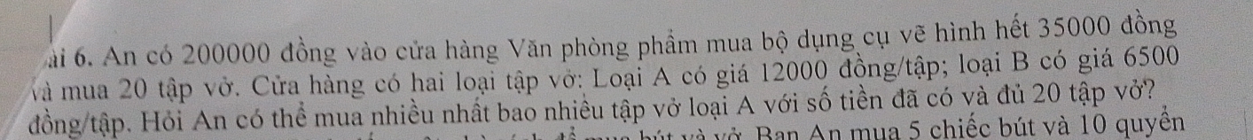 ài 6. An có 200000 đồng vào cửa hàng Văn phòng phẩm mua bộ dụng cụ vẽ hình hết 35000 đồng 
và mua 20 tập vớ. Cửa hàng có hai loại tập vớ: Loại A có giá 12000 đồng/tập; loại B có giá 6500
đồng tập. Hỏi An có thể mua nhiều nhất bao nhiều tập vở loại A với số tiền đã có và đủ 20 tập vở? 
và vở Ban An mụa 5 chiếc bút và 10 quyền