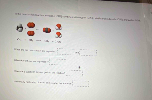 P(
In this combustion reaction, methane (CH4) combines with oxygen (O2) to yield carbon dioxide (CO2) and water (H20).
What are the reactants in the equation? □ and □
What does the arrow represent? □
How many atoms of oxygen go into the reaction? □
How many molecules of water come out of the equation □