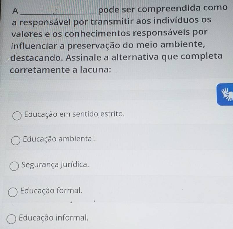 A _pode ser compreendida como
a responsável por transmitir aos indivíduos os
valores e os conhecimentos responsáveis por
influenciar a preservação do meio ambiente,
destacando. Assinale a alternativa que completa
corretamente a lacuna:
Educação em sentido estrito.
Educação ambiental.
Segurança Jurídica.
Educação formal.
Educação informal.