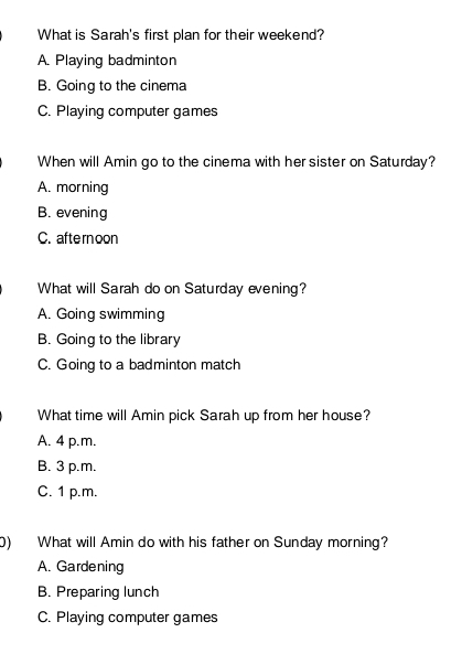 What is Sarah's first plan for their weekend?
A. Playing badminton
B. Going to the cinema
C. Playing computer games
When will Amin go to the cinema with her sister on Saturday?
A. morning
B. evening
C. aftern oon
What will Sarah do on Saturday evening?
A. Going swimming
B. Going to the library
C. Going to a badminton match
What time will Amin pick Sarah up from her house?
A. 4 p.m.
B. 3 p.m.
C. 1 p.m.
0) What will Amin do with his father on Sunday morning?
A. Gardening
B. Preparing lunch
C. Playing computer games